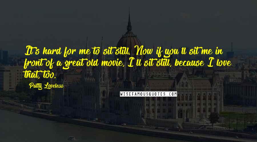 Patty Loveless Quotes: It's hard for me to sit still. Now if you'll sit me in front of a great old movie, I'll sit still, because I love that, too.