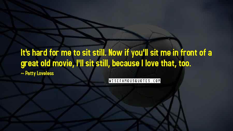 Patty Loveless Quotes: It's hard for me to sit still. Now if you'll sit me in front of a great old movie, I'll sit still, because I love that, too.