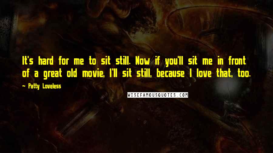 Patty Loveless Quotes: It's hard for me to sit still. Now if you'll sit me in front of a great old movie, I'll sit still, because I love that, too.