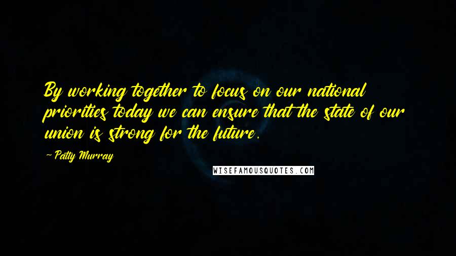 Patty Murray Quotes: By working together to focus on our national priorities today we can ensure that the state of our union is strong for the future.