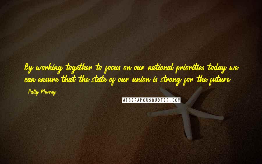 Patty Murray Quotes: By working together to focus on our national priorities today we can ensure that the state of our union is strong for the future.