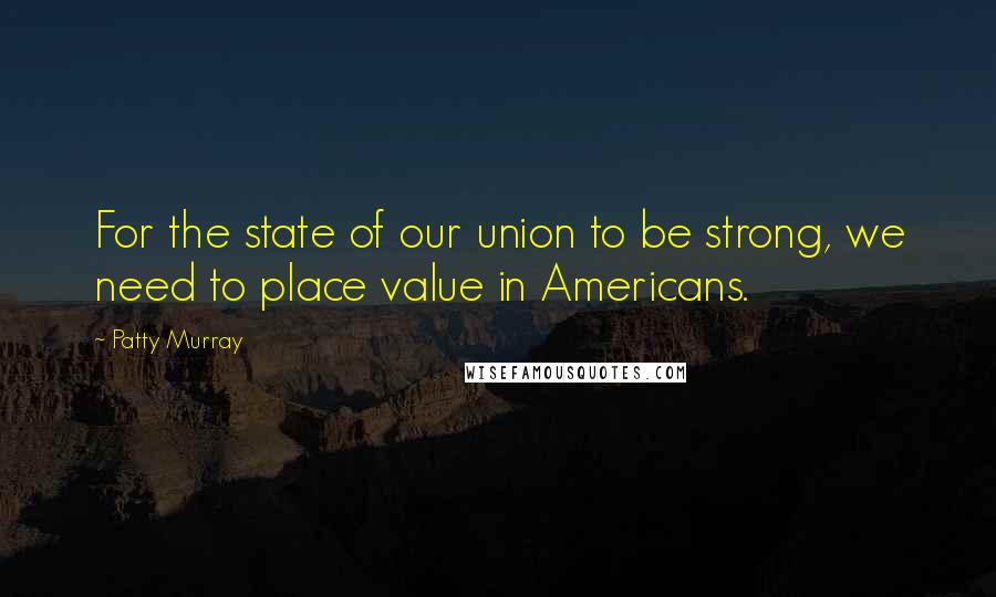 Patty Murray Quotes: For the state of our union to be strong, we need to place value in Americans.