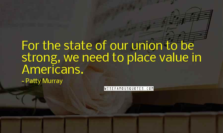 Patty Murray Quotes: For the state of our union to be strong, we need to place value in Americans.