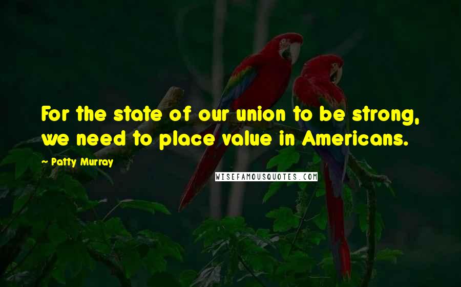 Patty Murray Quotes: For the state of our union to be strong, we need to place value in Americans.