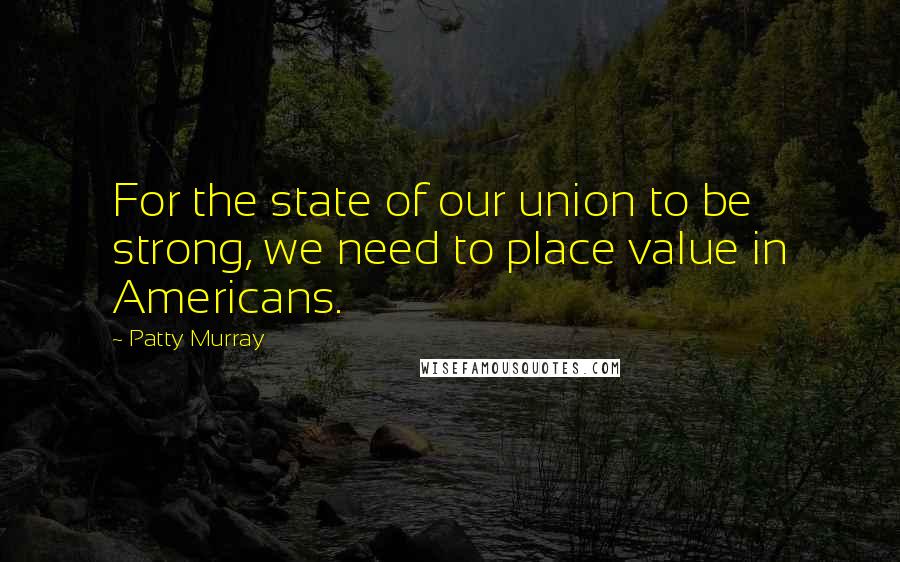 Patty Murray Quotes: For the state of our union to be strong, we need to place value in Americans.