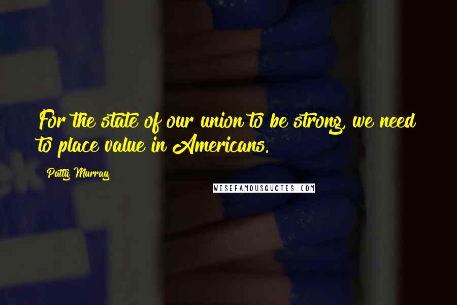 Patty Murray Quotes: For the state of our union to be strong, we need to place value in Americans.