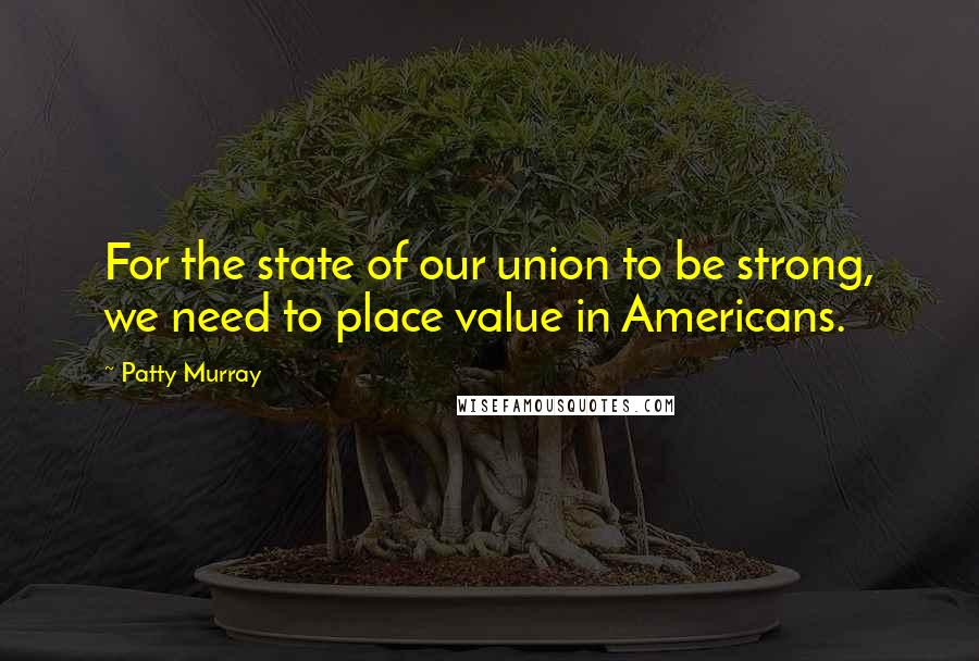 Patty Murray Quotes: For the state of our union to be strong, we need to place value in Americans.