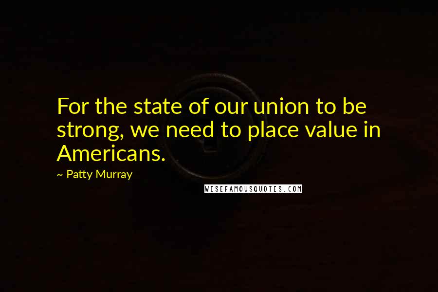 Patty Murray Quotes: For the state of our union to be strong, we need to place value in Americans.