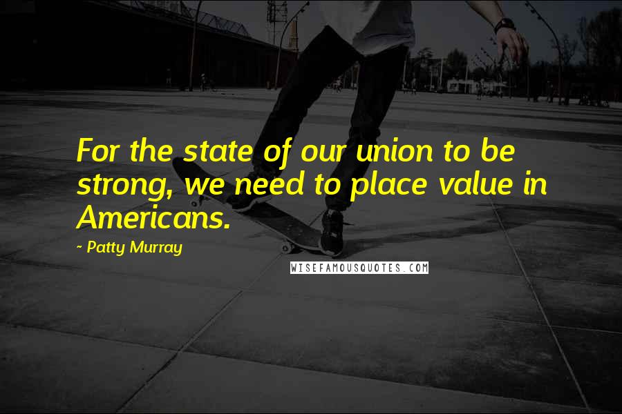 Patty Murray Quotes: For the state of our union to be strong, we need to place value in Americans.