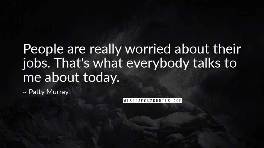 Patty Murray Quotes: People are really worried about their jobs. That's what everybody talks to me about today.