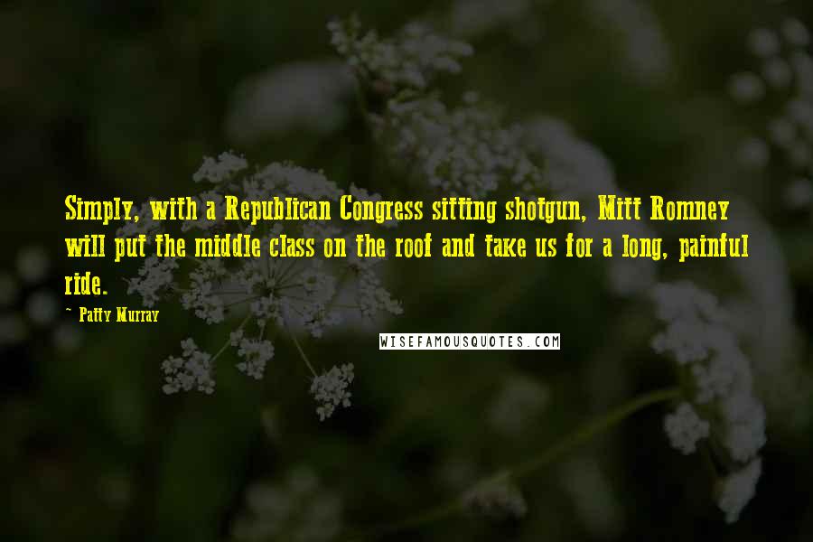 Patty Murray Quotes: Simply, with a Republican Congress sitting shotgun, Mitt Romney will put the middle class on the roof and take us for a long, painful ride.