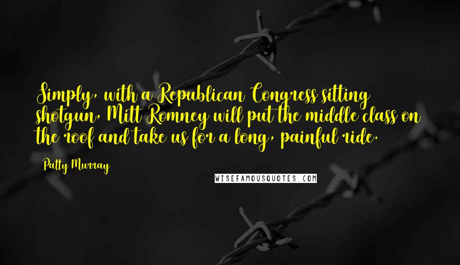 Patty Murray Quotes: Simply, with a Republican Congress sitting shotgun, Mitt Romney will put the middle class on the roof and take us for a long, painful ride.