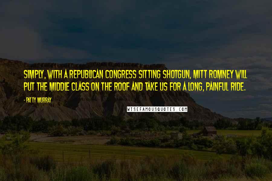 Patty Murray Quotes: Simply, with a Republican Congress sitting shotgun, Mitt Romney will put the middle class on the roof and take us for a long, painful ride.