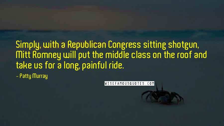 Patty Murray Quotes: Simply, with a Republican Congress sitting shotgun, Mitt Romney will put the middle class on the roof and take us for a long, painful ride.