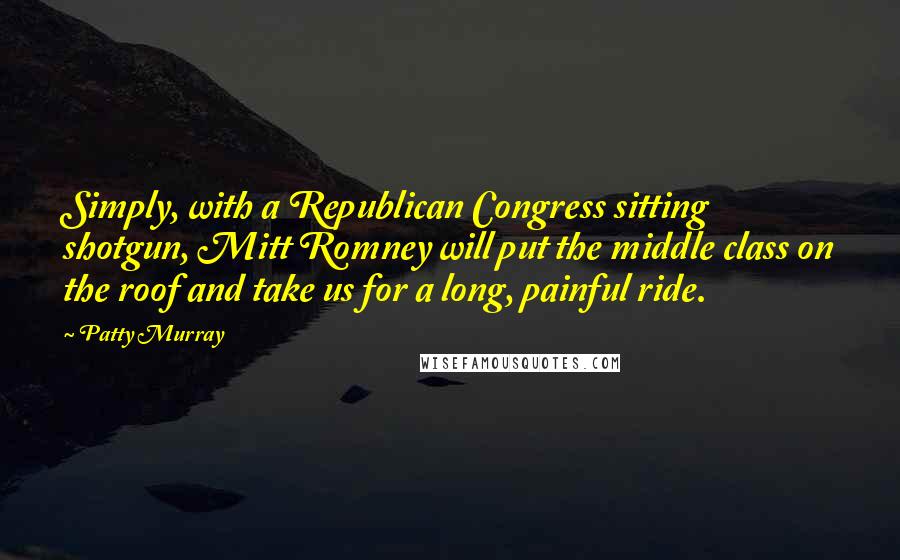 Patty Murray Quotes: Simply, with a Republican Congress sitting shotgun, Mitt Romney will put the middle class on the roof and take us for a long, painful ride.