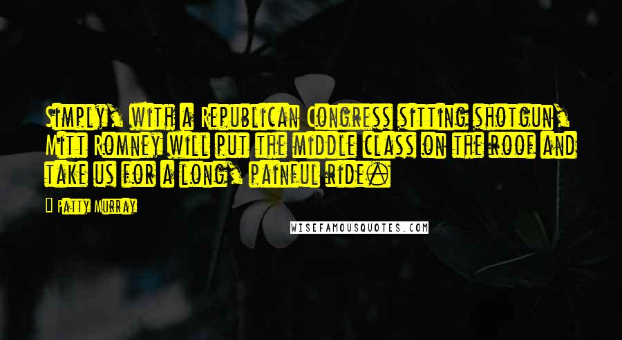 Patty Murray Quotes: Simply, with a Republican Congress sitting shotgun, Mitt Romney will put the middle class on the roof and take us for a long, painful ride.