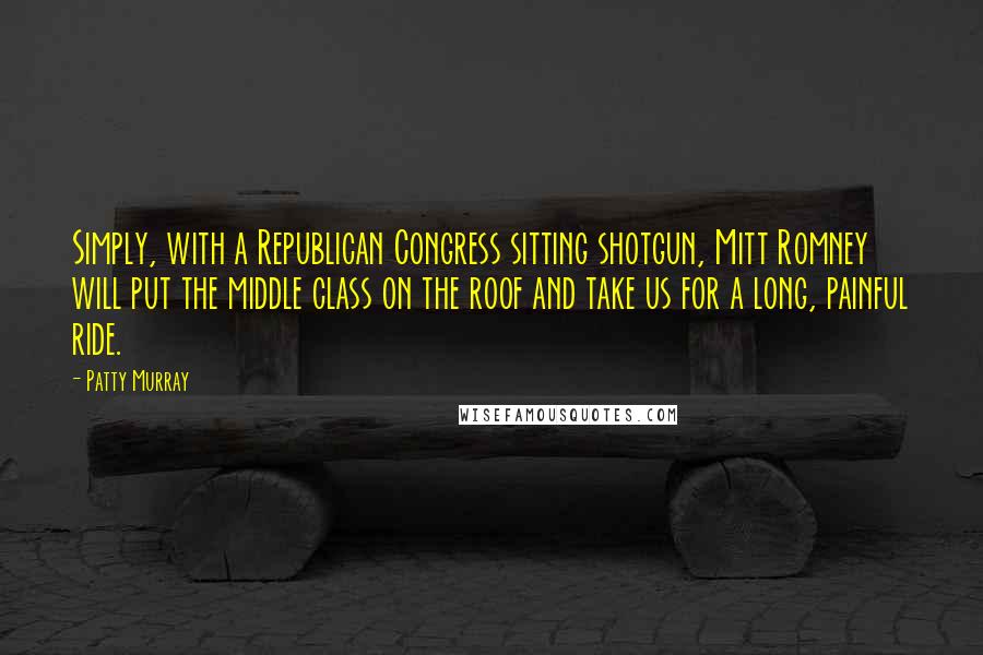 Patty Murray Quotes: Simply, with a Republican Congress sitting shotgun, Mitt Romney will put the middle class on the roof and take us for a long, painful ride.