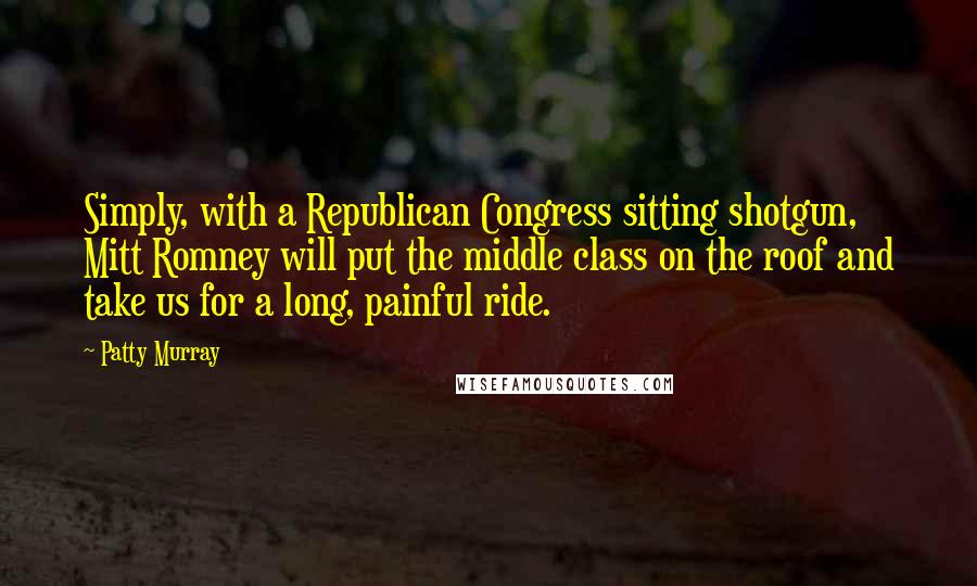 Patty Murray Quotes: Simply, with a Republican Congress sitting shotgun, Mitt Romney will put the middle class on the roof and take us for a long, painful ride.