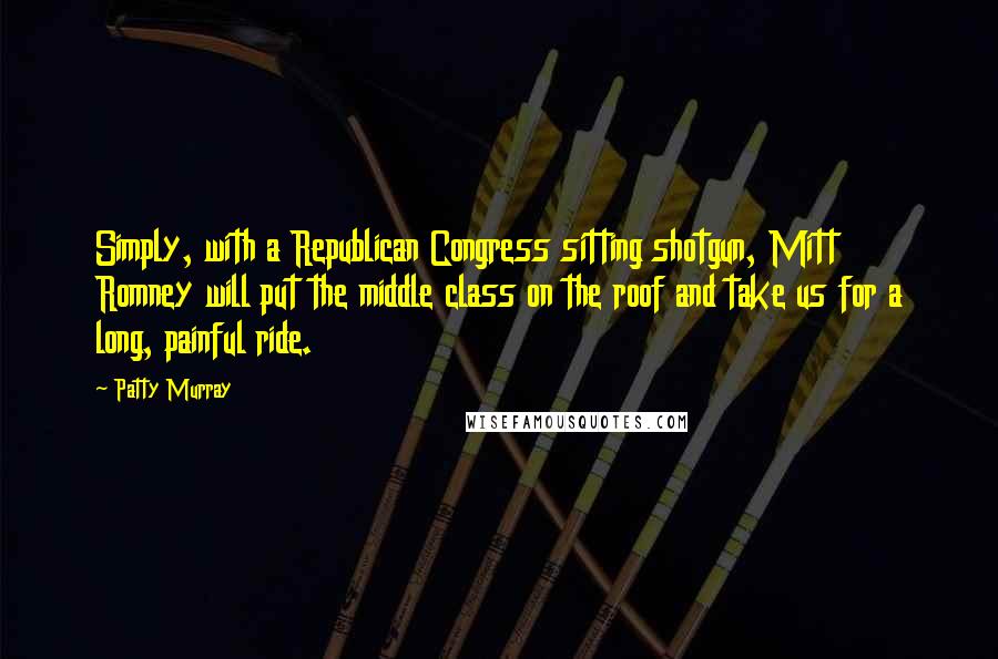 Patty Murray Quotes: Simply, with a Republican Congress sitting shotgun, Mitt Romney will put the middle class on the roof and take us for a long, painful ride.