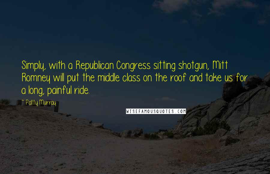 Patty Murray Quotes: Simply, with a Republican Congress sitting shotgun, Mitt Romney will put the middle class on the roof and take us for a long, painful ride.