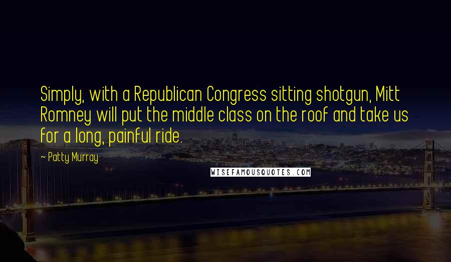 Patty Murray Quotes: Simply, with a Republican Congress sitting shotgun, Mitt Romney will put the middle class on the roof and take us for a long, painful ride.