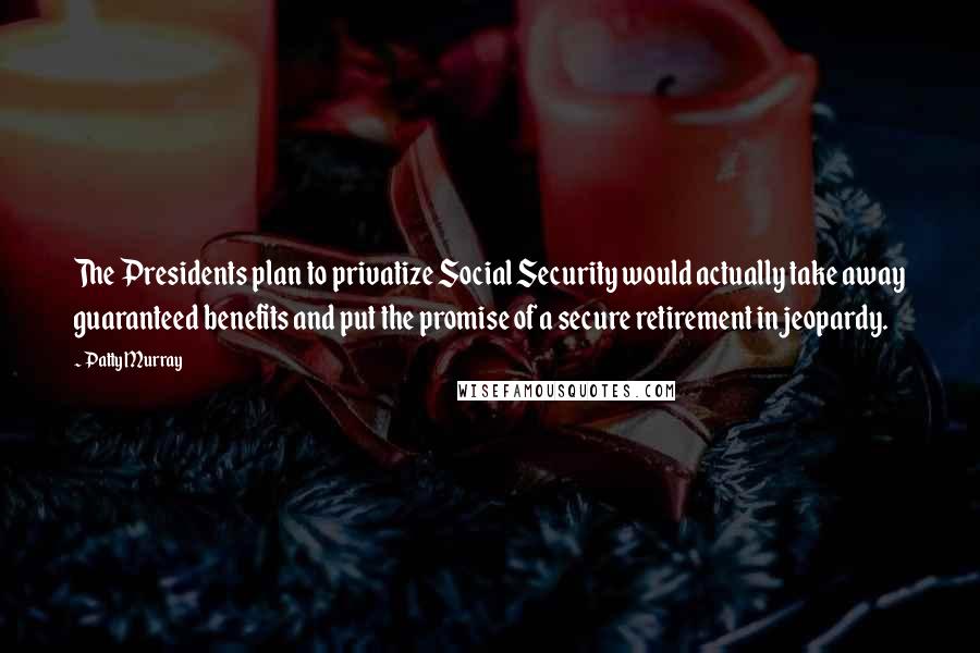 Patty Murray Quotes: The Presidents plan to privatize Social Security would actually take away guaranteed benefits and put the promise of a secure retirement in jeopardy.