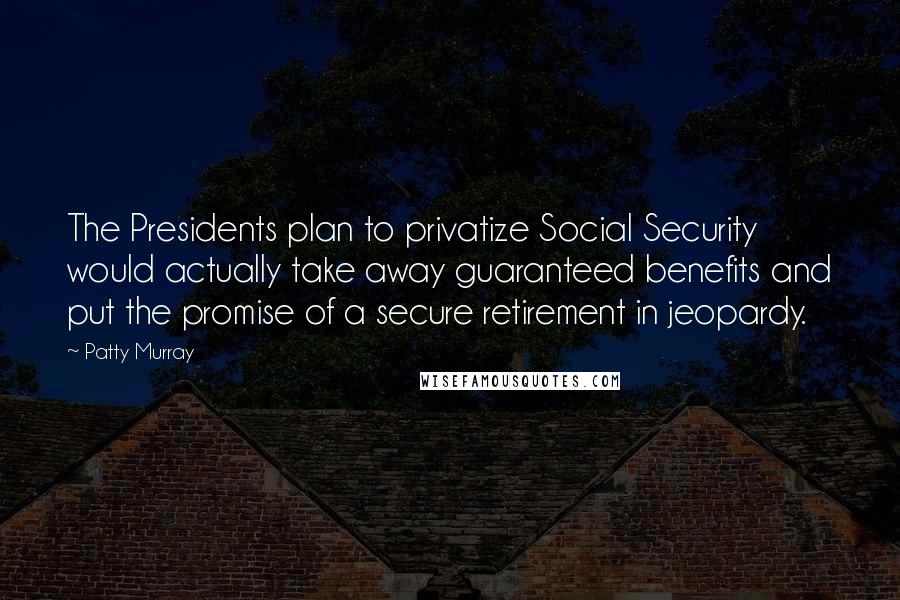 Patty Murray Quotes: The Presidents plan to privatize Social Security would actually take away guaranteed benefits and put the promise of a secure retirement in jeopardy.