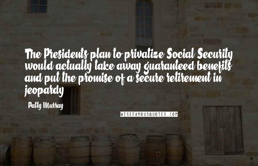 Patty Murray Quotes: The Presidents plan to privatize Social Security would actually take away guaranteed benefits and put the promise of a secure retirement in jeopardy.