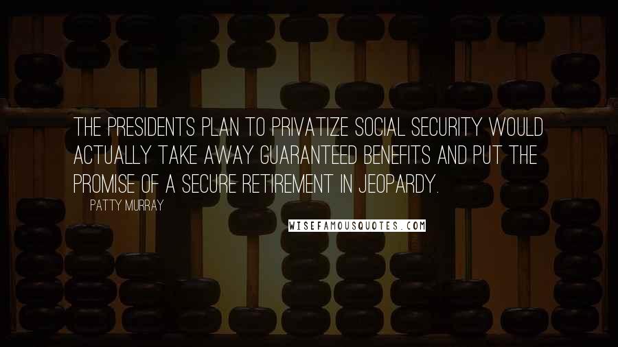 Patty Murray Quotes: The Presidents plan to privatize Social Security would actually take away guaranteed benefits and put the promise of a secure retirement in jeopardy.