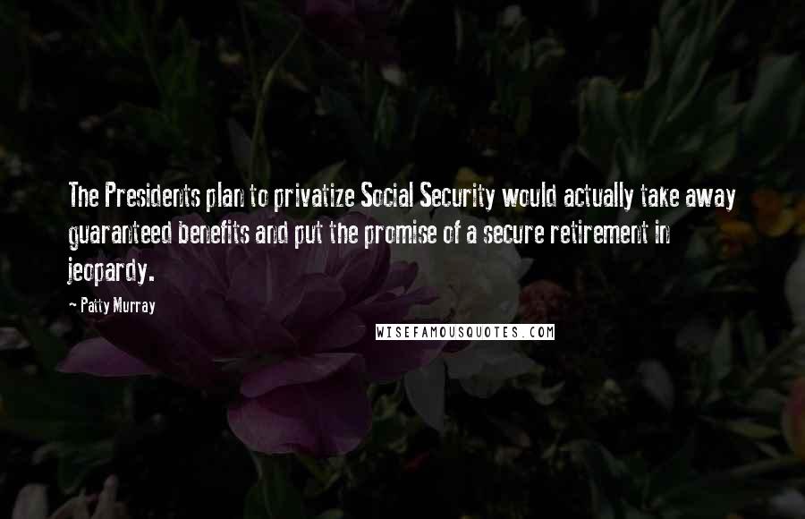 Patty Murray Quotes: The Presidents plan to privatize Social Security would actually take away guaranteed benefits and put the promise of a secure retirement in jeopardy.