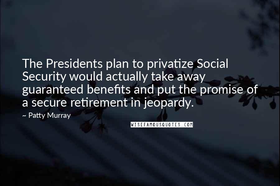 Patty Murray Quotes: The Presidents plan to privatize Social Security would actually take away guaranteed benefits and put the promise of a secure retirement in jeopardy.