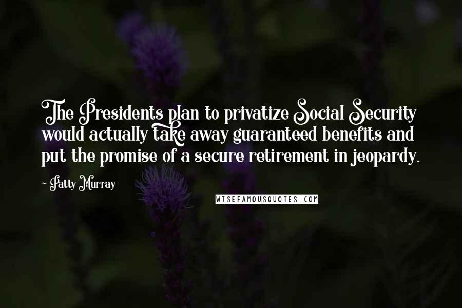 Patty Murray Quotes: The Presidents plan to privatize Social Security would actually take away guaranteed benefits and put the promise of a secure retirement in jeopardy.