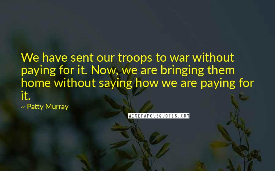 Patty Murray Quotes: We have sent our troops to war without paying for it. Now, we are bringing them home without saying how we are paying for it.