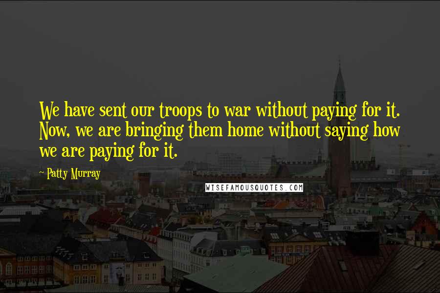 Patty Murray Quotes: We have sent our troops to war without paying for it. Now, we are bringing them home without saying how we are paying for it.