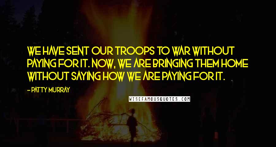 Patty Murray Quotes: We have sent our troops to war without paying for it. Now, we are bringing them home without saying how we are paying for it.