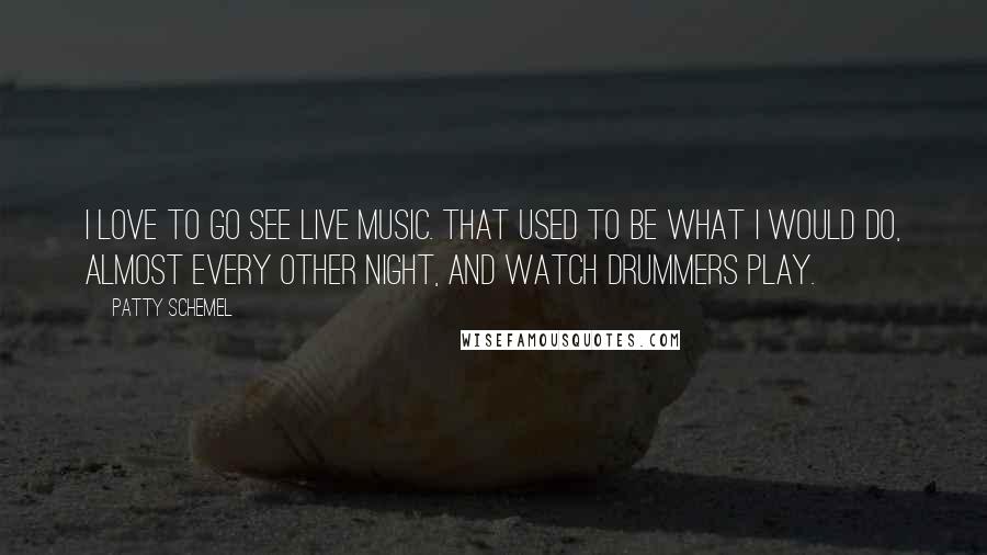 Patty Schemel Quotes: I love to go see live music. That used to be what I would do, almost every other night, and watch drummers play.