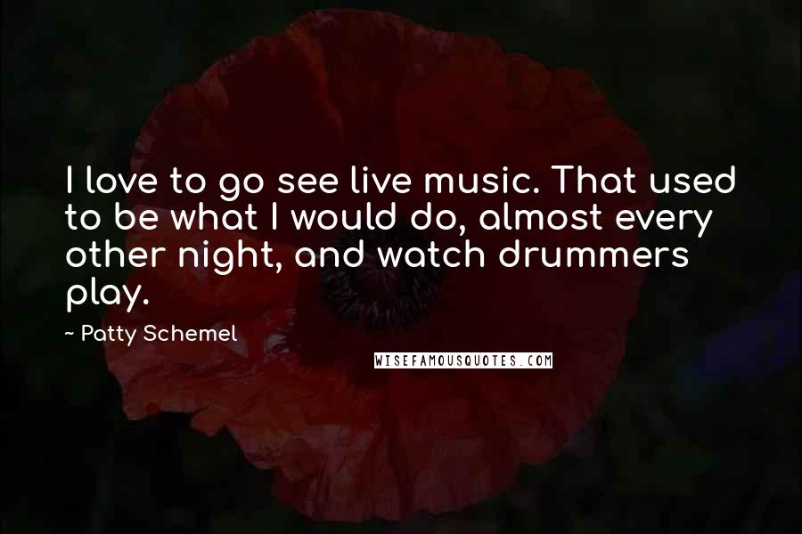 Patty Schemel Quotes: I love to go see live music. That used to be what I would do, almost every other night, and watch drummers play.