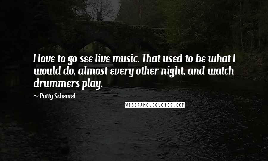 Patty Schemel Quotes: I love to go see live music. That used to be what I would do, almost every other night, and watch drummers play.