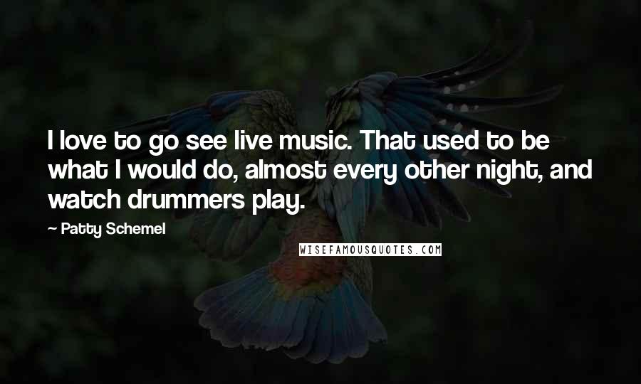 Patty Schemel Quotes: I love to go see live music. That used to be what I would do, almost every other night, and watch drummers play.