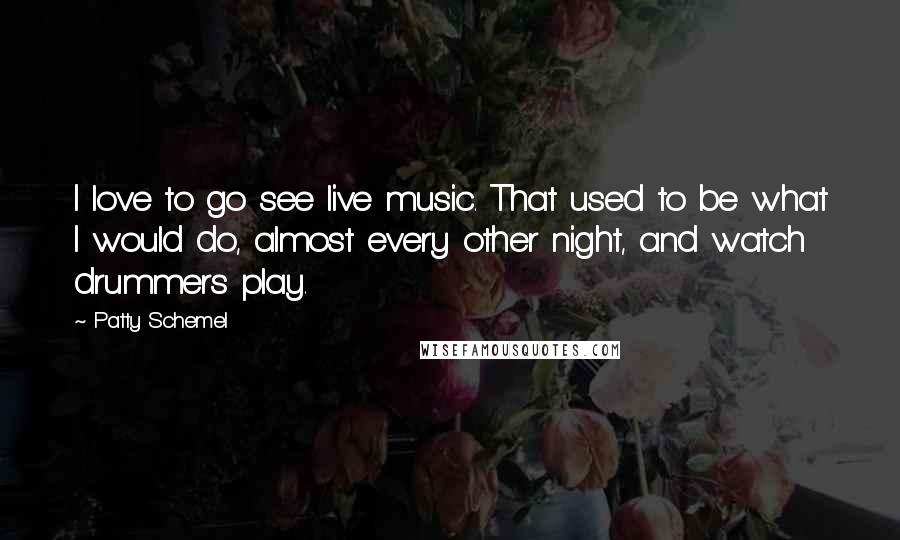 Patty Schemel Quotes: I love to go see live music. That used to be what I would do, almost every other night, and watch drummers play.