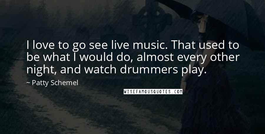 Patty Schemel Quotes: I love to go see live music. That used to be what I would do, almost every other night, and watch drummers play.