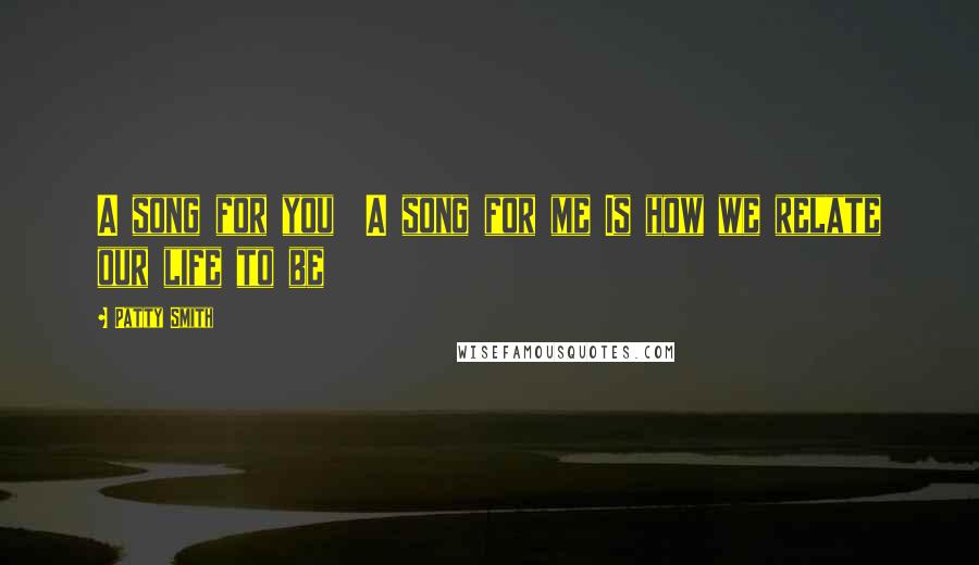 Patty Smith Quotes: A song for you  A song for me Is how we relate our life to be