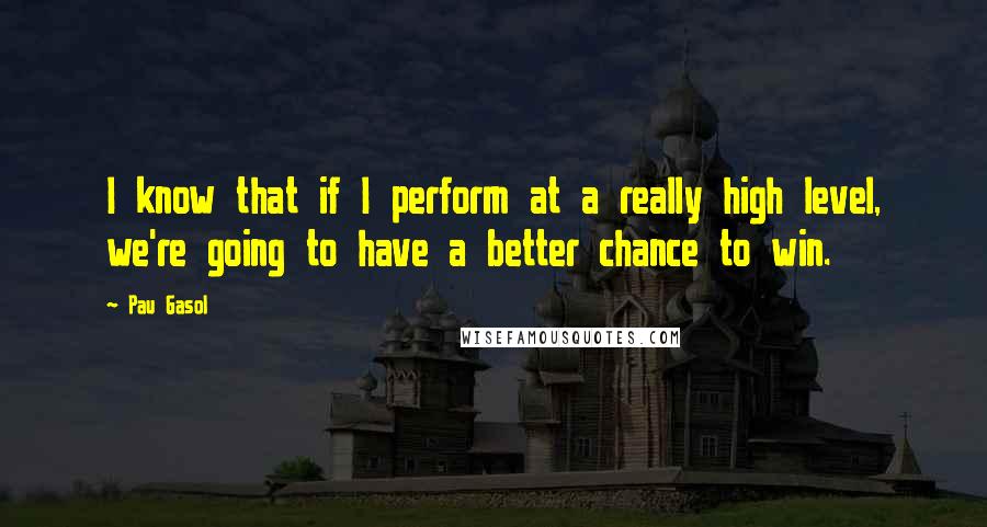 Pau Gasol Quotes: I know that if I perform at a really high level, we're going to have a better chance to win.