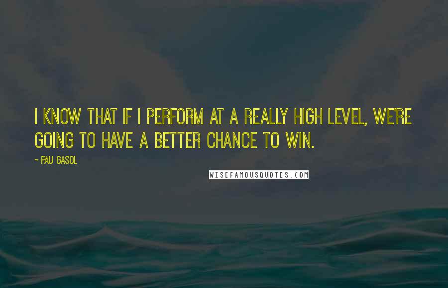 Pau Gasol Quotes: I know that if I perform at a really high level, we're going to have a better chance to win.