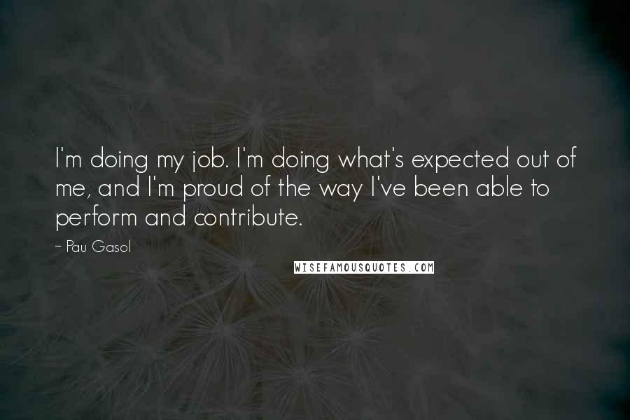 Pau Gasol Quotes: I'm doing my job. I'm doing what's expected out of me, and I'm proud of the way I've been able to perform and contribute.
