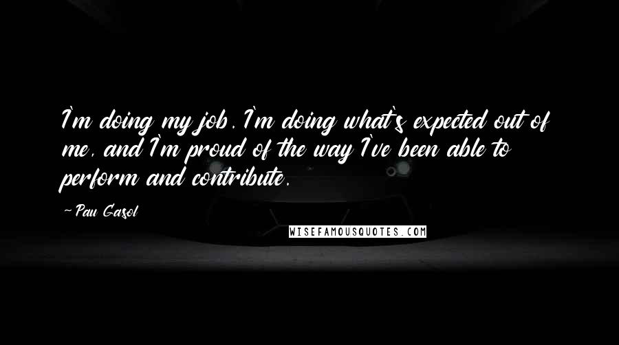 Pau Gasol Quotes: I'm doing my job. I'm doing what's expected out of me, and I'm proud of the way I've been able to perform and contribute.