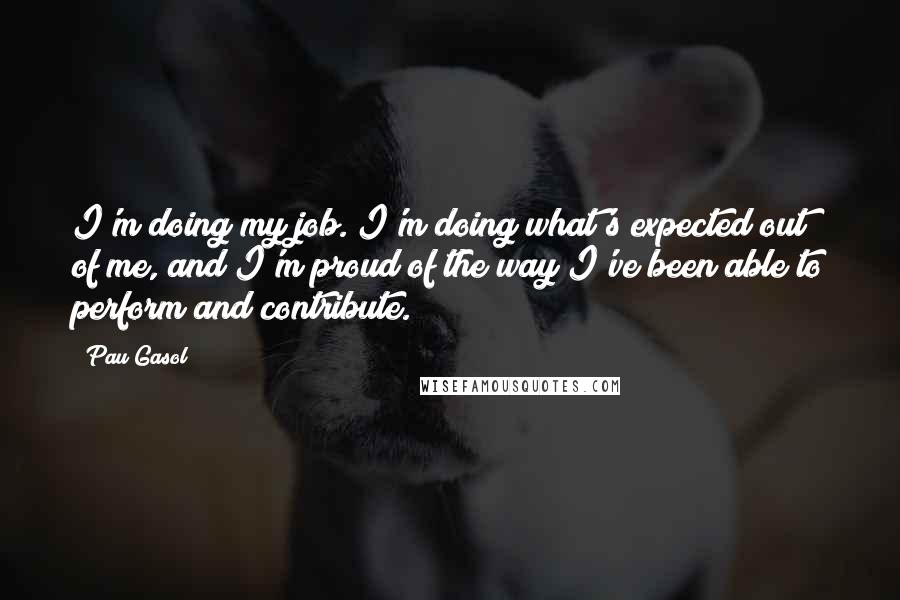 Pau Gasol Quotes: I'm doing my job. I'm doing what's expected out of me, and I'm proud of the way I've been able to perform and contribute.