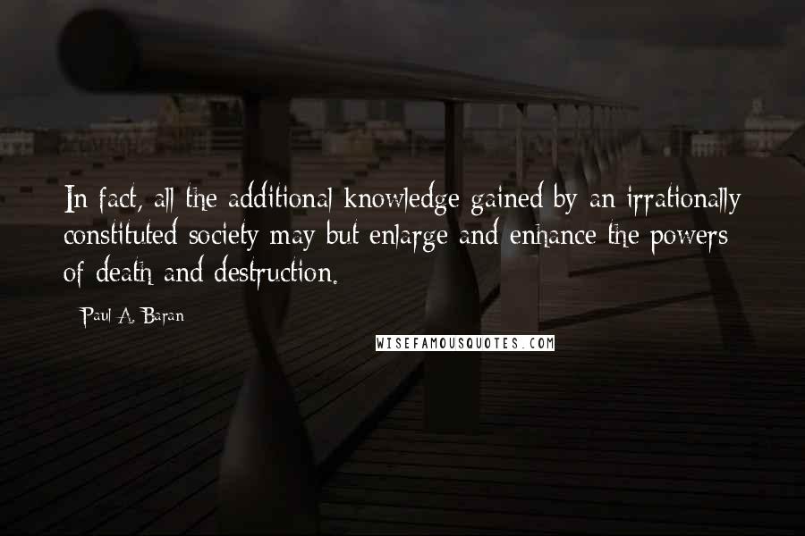 Paul A. Baran Quotes: In fact, all the additional knowledge gained by an irrationally constituted society may but enlarge and enhance the powers of death and destruction.