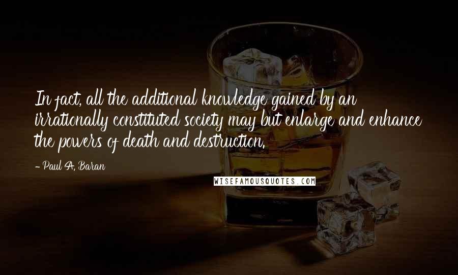 Paul A. Baran Quotes: In fact, all the additional knowledge gained by an irrationally constituted society may but enlarge and enhance the powers of death and destruction.