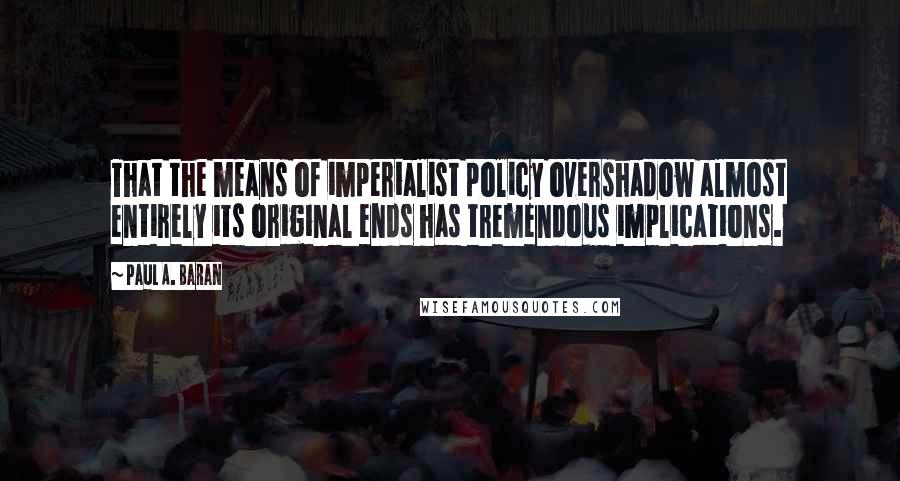 Paul A. Baran Quotes: That the means of imperialist policy overshadow almost entirely its original ends has tremendous implications.